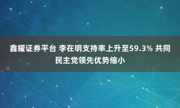 鑫耀证券平台 李在明支持率上升至59.3% 共同民主党领先优势缩小