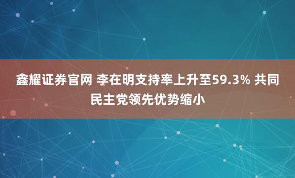 鑫耀证券官网 李在明支持率上升至59.3% 共同民主党领先优势缩小