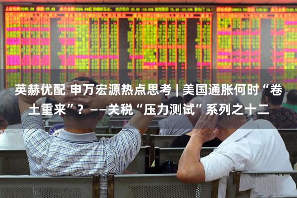 英赫优配 申万宏源热点思考 | 美国通胀何时“卷土重来”？——关税“压力测试”系列之十二