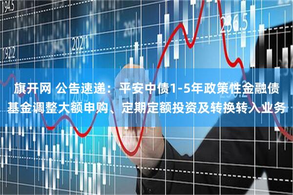 旗开网 公告速递：平安中债1-5年政策性金融债基金调整大额申购、定期定额投资及转换转入业务