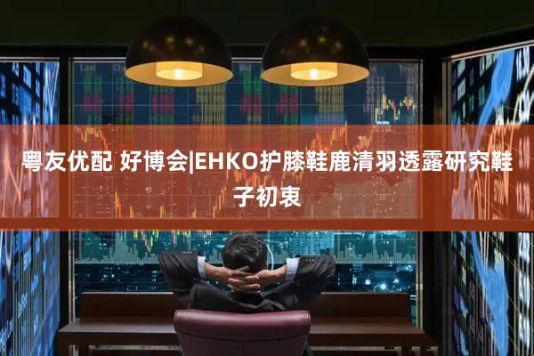 粤友优配 好博会|EHKO护膝鞋鹿清羽透露研究鞋子初衷