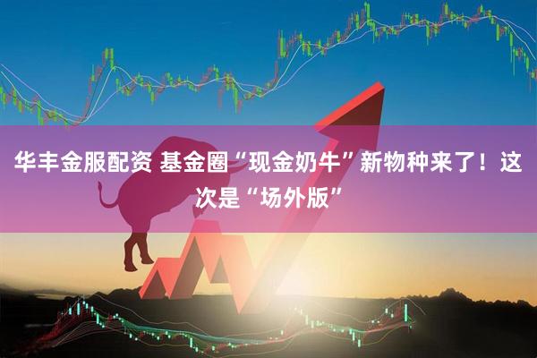 华丰金服配资 基金圈“现金奶牛”新物种来了！这次是“场外版”