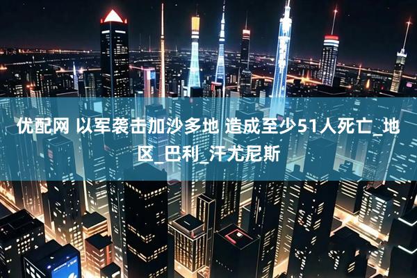 优配网 以军袭击加沙多地 造成至少51人死亡_地区_巴利_汗尤尼斯