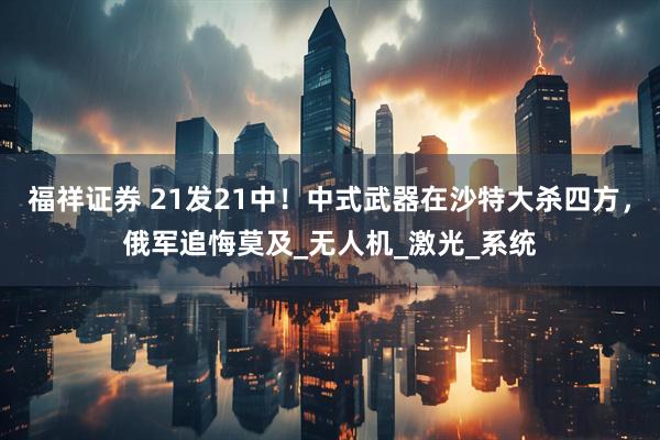 福祥证券 21发21中！中式武器在沙特大杀四方，俄军追悔莫及_无人机_激光_系统