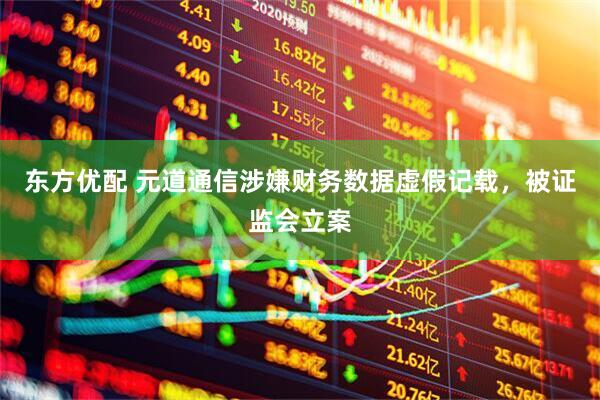 东方优配 元道通信涉嫌财务数据虚假记载，被证监会立案