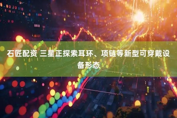 石匠配资 三星正探索耳环、项链等新型可穿戴设备形态