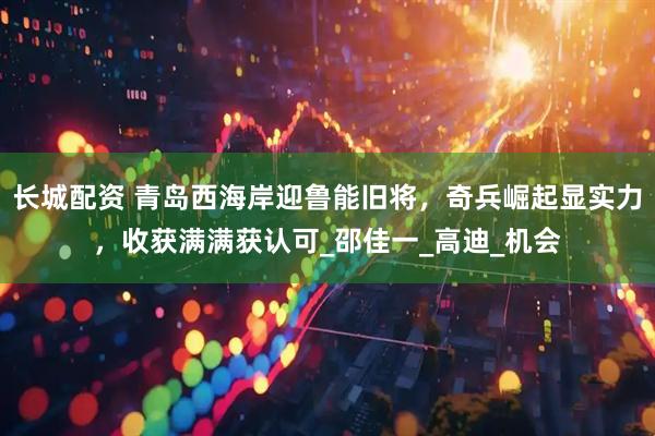 长城配资 青岛西海岸迎鲁能旧将，奇兵崛起显实力，收获满满获认可_邵佳一_高迪_机会