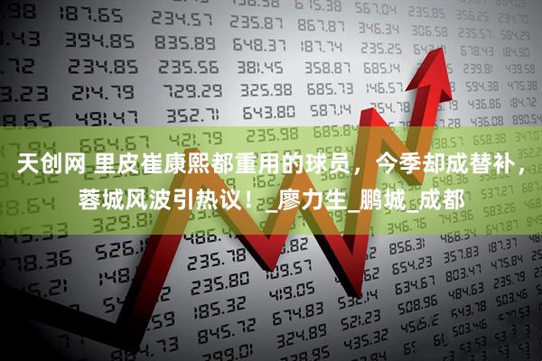 天创网 里皮崔康熙都重用的球员，今季却成替补，蓉城风波引热议！_廖力生_鹏城_成都
