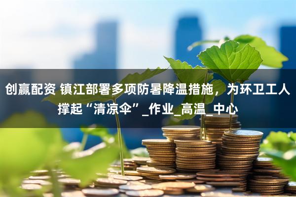 创赢配资 镇江部署多项防暑降温措施，为环卫工人撑起“清凉伞”_作业_高温_中心