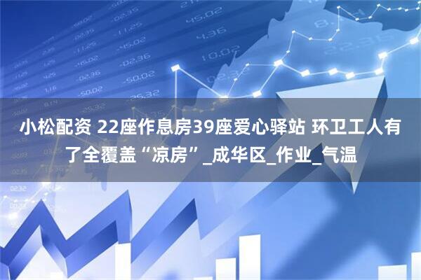 小松配资 22座作息房39座爱心驿站 环卫工人有了全覆盖“凉房”_成华区_作业_气温