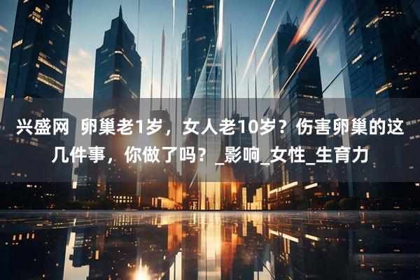 兴盛网  卵巢老1岁，女人老10岁？伤害卵巢的这几件事，你做了吗？_影响_女性_生育力