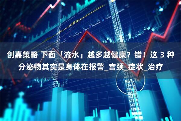 创嘉策略 下面「流水」越多越健康？错！这 3 种分泌物其实是身体在报警_宫颈_症状_治疗