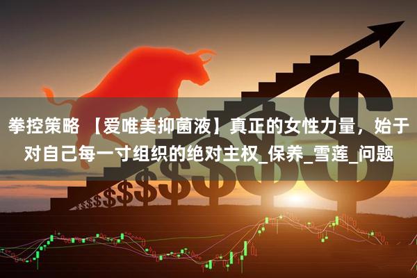 拳控策略 【爱唯美抑菌液】真正的女性力量，始于对自己每一寸组织的绝对主权_保养_雪莲_问题