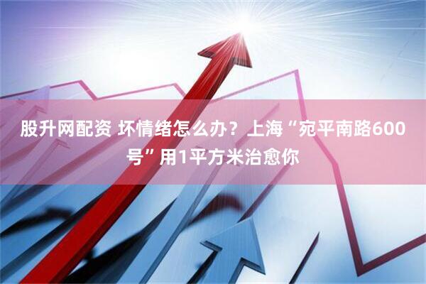 股升网配资 坏情绪怎么办？上海“宛平南路600号”用1平方米治愈你