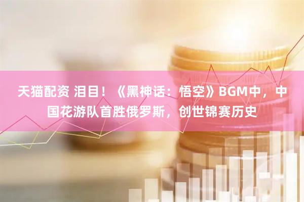 天猫配资 泪目！《黑神话：悟空》BGM中，中国花游队首胜俄罗斯，创世锦赛历史
