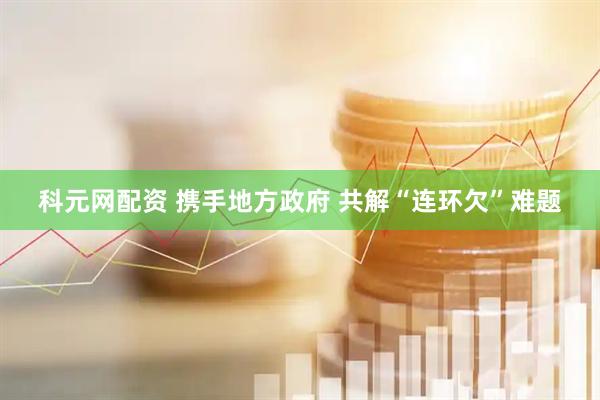 科元网配资 携手地方政府 共解“连环欠”难题