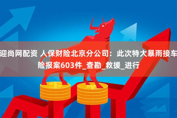 迎尚网配资 人保财险北京分公司：此次特大暴雨接车险报案603件_查勘_救援_进行