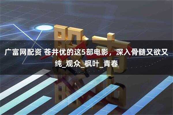 广富网配资 苍井优的这5部电影，深入骨髓又欲又纯_观众_枫叶_青春