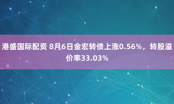 港盛国际配资 8月6日金宏转债上涨0.56%，转股溢价率33.03%