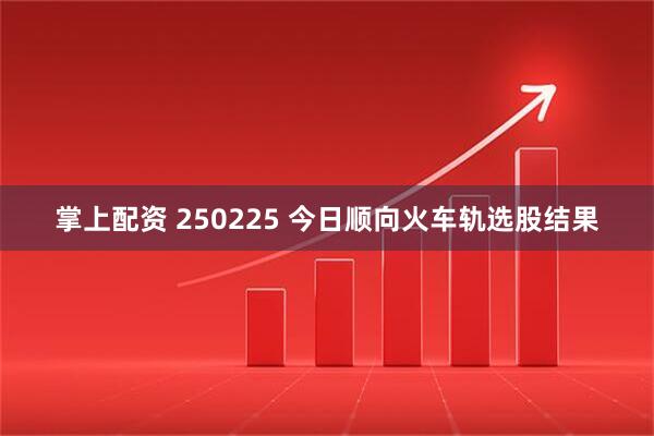 掌上配资 250225 今日顺向火车轨选股结果