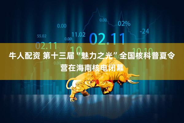 牛人配资 第十三届“魅力之光”全国核科普夏令营在海南核电闭幕