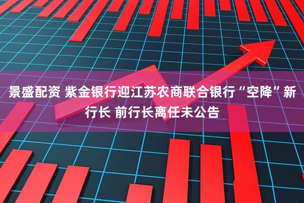 景盛配资 紫金银行迎江苏农商联合银行“空降”新行长 前行长离任未公告
