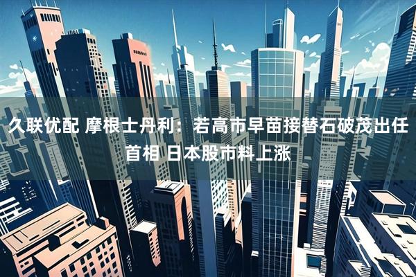 久联优配 摩根士丹利：若高市早苗接替石破茂出任首相 日本股市料上涨