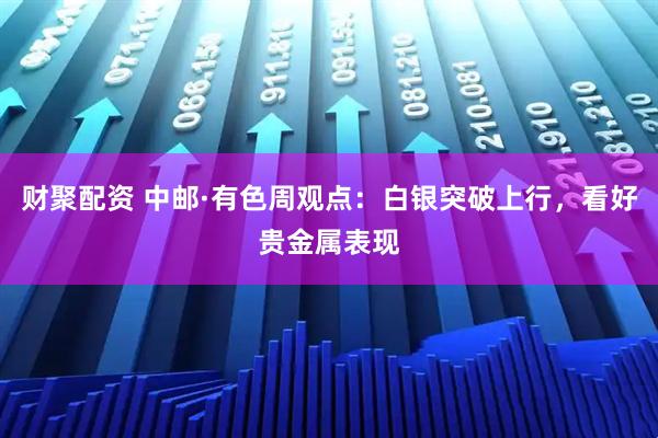 财聚配资 中邮·有色周观点：白银突破上行，看好贵金属表现