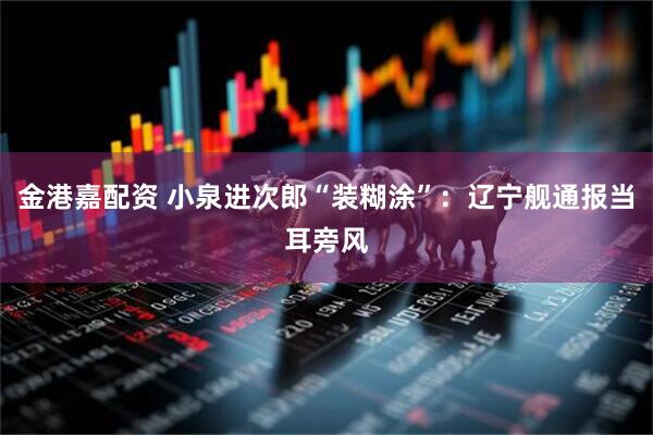 金港嘉配资 小泉进次郎“装糊涂”：辽宁舰通报当耳旁风