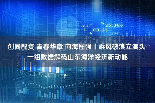 创同配资 青春华章 向海图强丨乘风破浪立潮头 一组数据解码山东海洋经济新动能