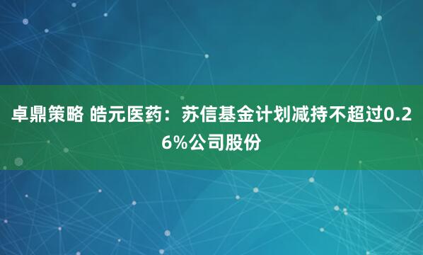 卓鼎策略 皓元医药：苏信基金计划减持不超过0.26%公司股份