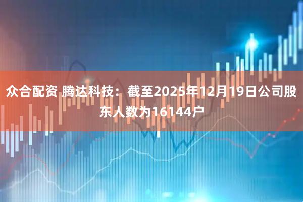 众合配资 腾达科技：截至2025年12月19日公司股东人数为16144户