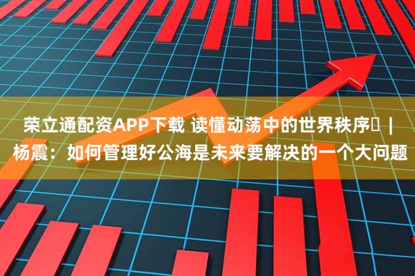 荣立通配资APP下载 读懂动荡中的世界秩序⑯| 杨震：如何管理好公海是未来要解决的一个大问题