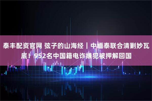 泰丰配资官网 弦子的山海经｜中缅泰联合清剿妙瓦底！952名中国籍电诈嫌犯被押解回国