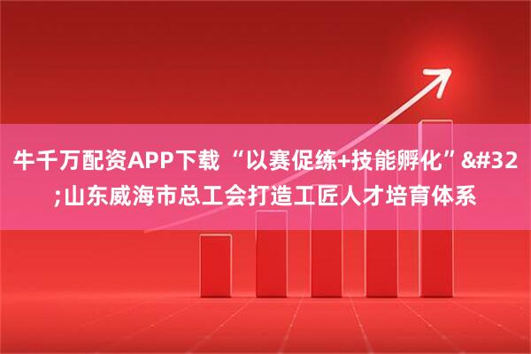 牛千万配资APP下载 “以赛促练+技能孵化” 山东威海市总工会打造工匠人才培育体系