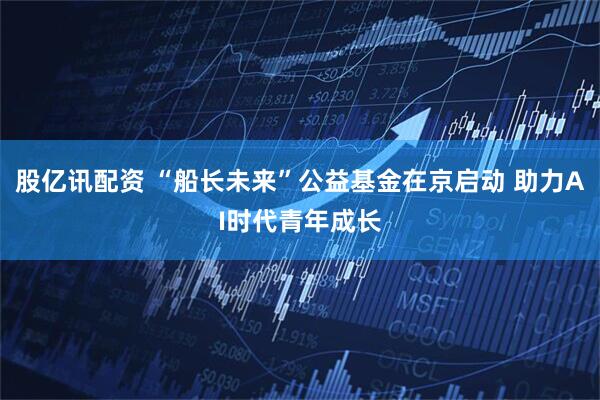 股亿讯配资 “船长未来”公益基金在京启动 助力AI时代青年成长