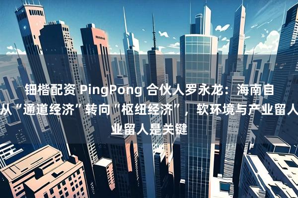 钿楷配资 PingPong 合伙人罗永龙：海南自贸港应从“通道经济”转向“枢纽经济”，软环境与产业留人是关键