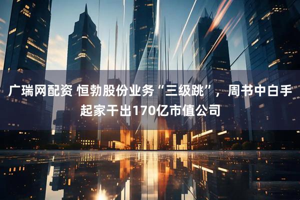 广瑞网配资 恒勃股份业务“三级跳”，周书中白手起家干出170亿市值公司