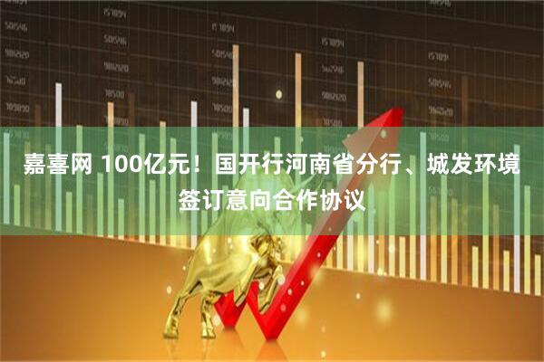 嘉喜网 100亿元!国开行河南省分行、城发环境签订意向合作协议