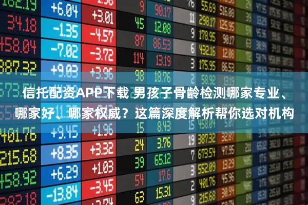 信托配资APP下载 男孩子骨龄检测哪家专业、哪家好、哪家权威？这篇深度解析帮你选对机构