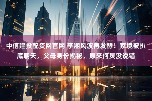 中信建投配资网官网 李湘风波再发酵！家境被扒底朝天，父母身份揭秘，原来何炅没说错