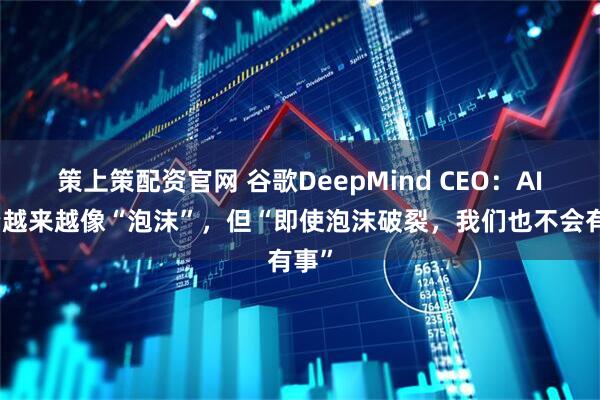 策上策配资官网 谷歌DeepMind CEO：AI投资越来越像“泡沫”，但“即使泡沫破裂，我们也不会有事”
