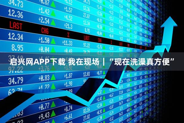 启兴网APP下载 我在现场｜“现在洗澡真方便”