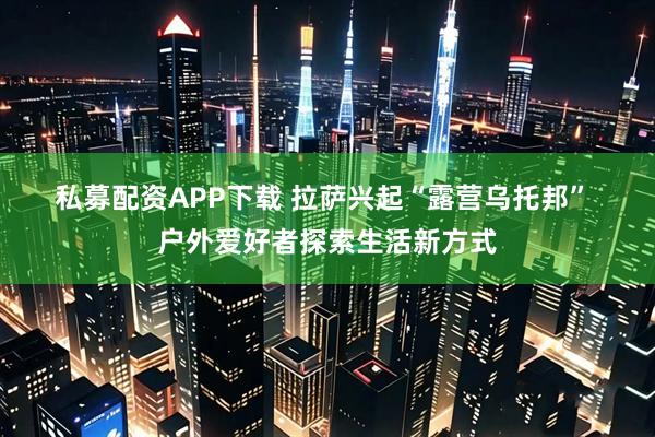 私募配资APP下载 拉萨兴起“露营乌托邦” 户外爱好者探索生活新方式