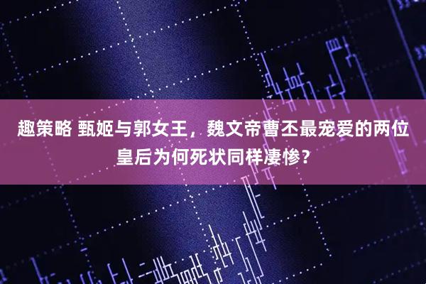 趣策略 甄姬与郭女王，魏文帝曹丕最宠爱的两位皇后为何死状同样凄惨？