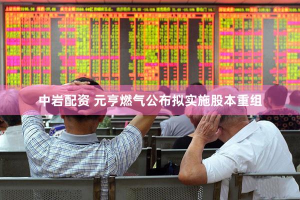 中岩配资 元亨燃气公布拟实施股本重组