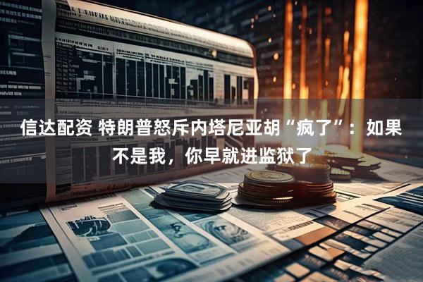 信达配资 特朗普怒斥内塔尼亚胡“疯了”：如果不是我，你早就进监狱了