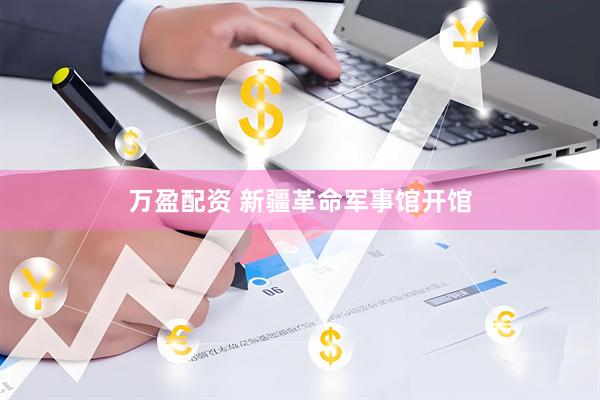 万盈配资 新疆革命军事馆开馆