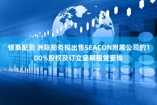 恒泰配资 洲际船务拟出售SEACON附属公司的100%股权及订立定期租赁安排
